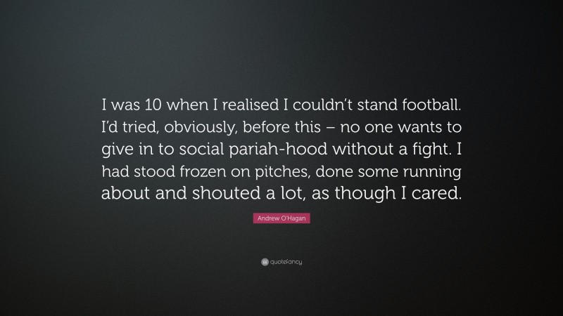 Andrew O'Hagan Quote: “I was 10 when I realised I couldn’t stand football. I’d tried, obviously, before this – no one wants to give in to social pariah-hood without a fight. I had stood frozen on pitches, done some running about and shouted a lot, as though I cared.”