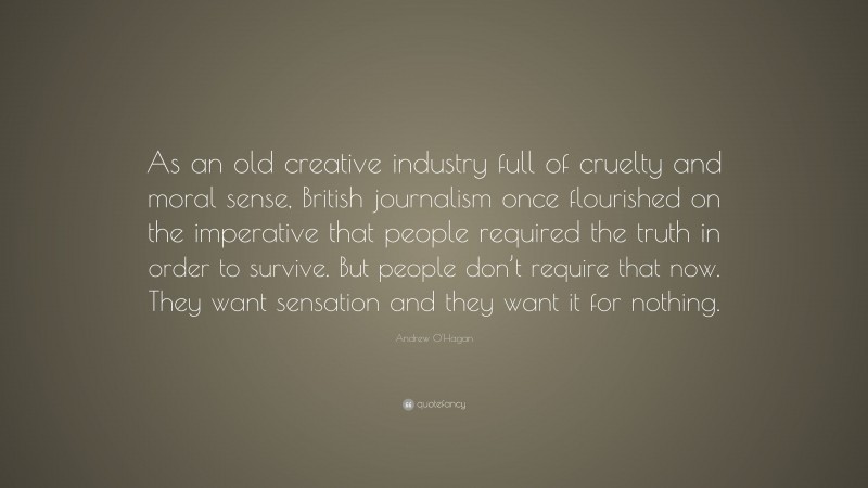 Andrew O'Hagan Quote: “As an old creative industry full of cruelty and moral sense, British journalism once flourished on the imperative that people required the truth in order to survive. But people don’t require that now. They want sensation and they want it for nothing.”