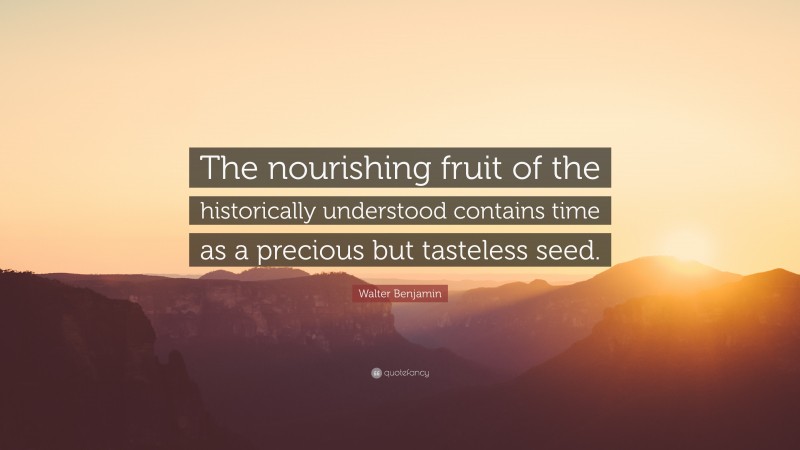 Walter Benjamin Quote: “The nourishing fruit of the historically understood contains time as a precious but tasteless seed.”