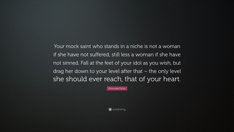 Emmuska Orczy Quote: “Your mock saint who stands in a niche is not a woman if she have not suffered, still less a woman if she have not sinned. Fall at the feet of your idol as you wish, but drag her down to your level after that – the only level she should ever reach, that of your heart.”