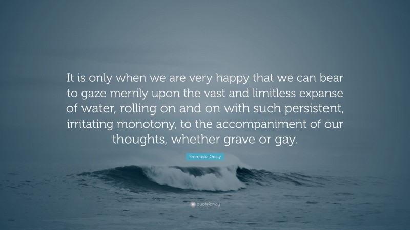 Emmuska Orczy Quote: “It is only when we are very happy that we can bear to gaze merrily upon the vast and limitless expanse of water, rolling on and on with such persistent, irritating monotony, to the accompaniment of our thoughts, whether grave or gay.”