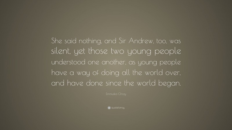 Emmuska Orczy Quote: “She said nothing, and Sir Andrew, too, was silent, yet those two young people understood one another, as young people have a way of doing all the world over, and have done since the world began.”