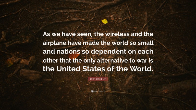 John Boyd Orr Quote: “As we have seen, the wireless and the airplane have made the world so small and nations so dependent on each other that the only alternative to war is the United States of the World.”