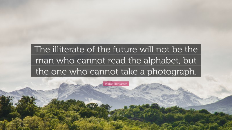 Walter Benjamin Quote: “The illiterate of the future will not be the man who cannot read the alphabet, but the one who cannot take a photograph.”