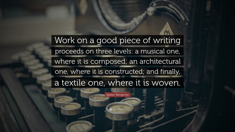 Walter Benjamin Quote: “Work on a good piece of writing proceeds on three levels: a musical one, where it is composed; an architectural one, where it is constructed; and finally, a textile one, where it is woven.”
