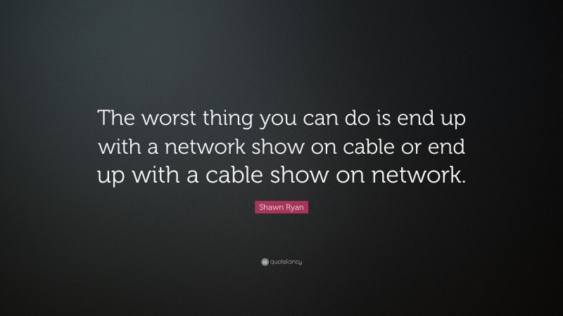 Shawn Ryan Quote: “The worst thing you can do is end up with a network show on cable or end up with a cable show on network.”
