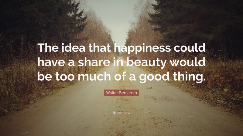 Walter Benjamin Quote: “The idea that happiness could have a share in beauty would be too much of a good thing.”