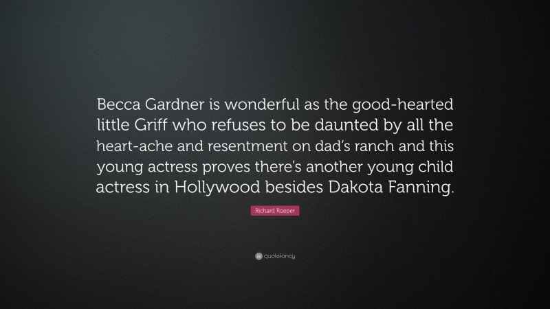 Richard Roeper Quote: “Becca Gardner is wonderful as the good-hearted little Griff who refuses to be daunted by all the heart-ache and resentment on dad’s ranch and this young actress proves there’s another young child actress in Hollywood besides Dakota Fanning.”