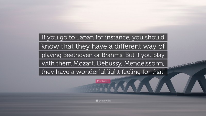 Kurt Masur Quote: “If you go to Japan for instance, you should know that they have a different way of playing Beethoven or Brahms. But if you play with them Mozart, Debussy, Mendelssohn, they have a wonderful light feeling for that.”