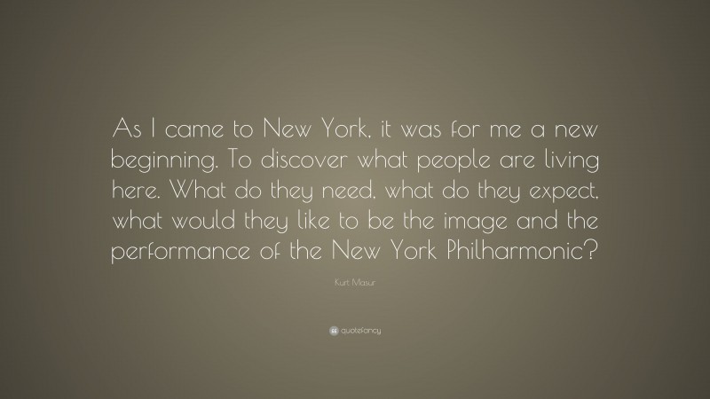Kurt Masur Quote: “As I came to New York, it was for me a new beginning. To discover what people are living here. What do they need, what do they expect, what would they like to be the image and the performance of the New York Philharmonic?”