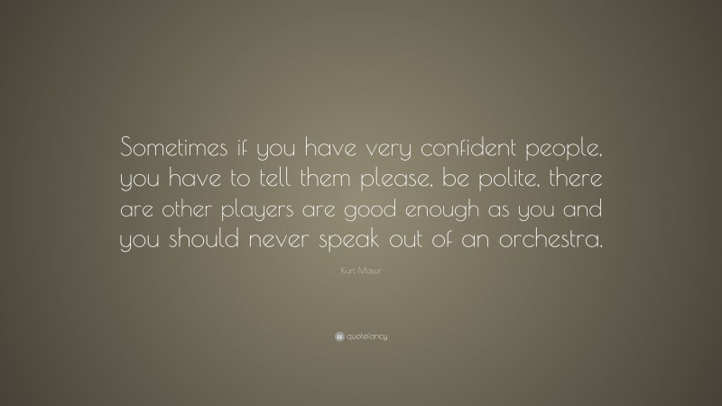Kurt Masur Quote: “Sometimes if you have very confident people, you have to tell them please, be polite, there are other players are good enough as you and you should never speak out of an orchestra.”