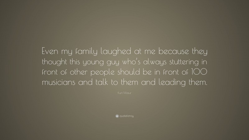Kurt Masur Quote: “Even my family laughed at me because they thought this young guy who’s always stuttering in front of other people should be in front of 100 musicians and talk to them and leading them.”