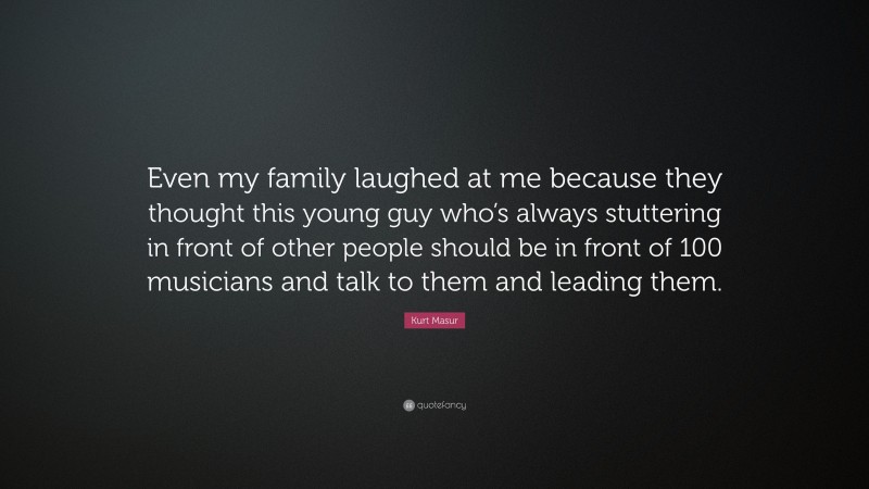 Kurt Masur Quote: “Even my family laughed at me because they thought this young guy who’s always stuttering in front of other people should be in front of 100 musicians and talk to them and leading them.”