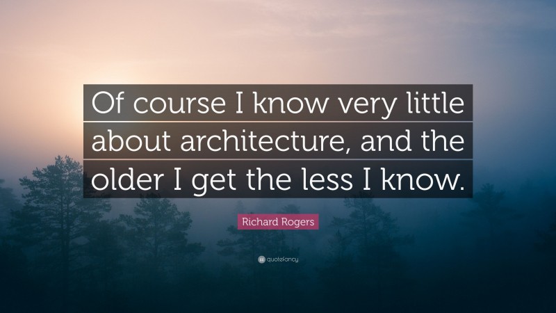 Richard Rogers Quote: “Of course I know very little about architecture, and the older I get the less I know.”