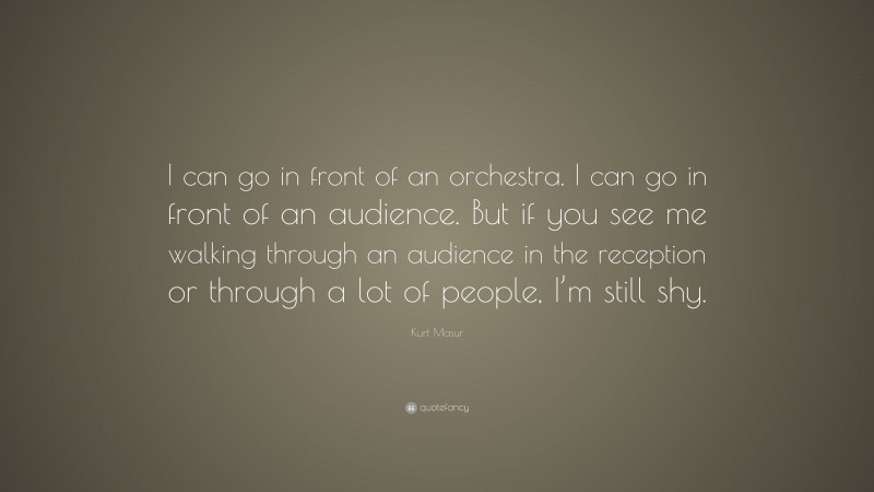 Kurt Masur Quote: “I can go in front of an orchestra. I can go in front of an audience. But if you see me walking through an audience in the reception or through a lot of people, I’m still shy.”