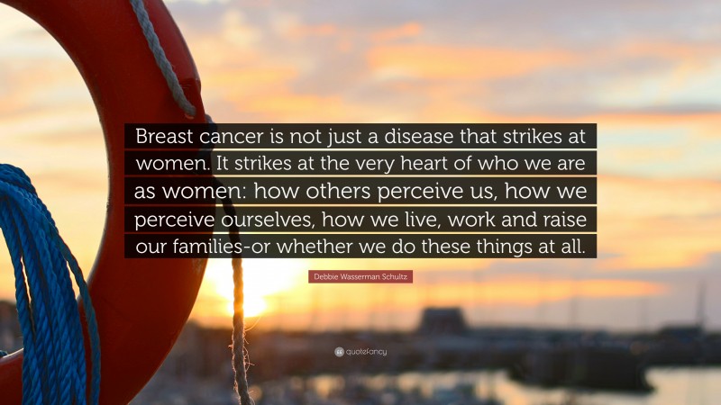 Debbie Wasserman Schultz Quote: “Breast cancer is not just a disease that strikes at women. It strikes at the very heart of who we are as women: how others perceive us, how we perceive ourselves, how we live, work and raise our families-or whether we do these things at all.”