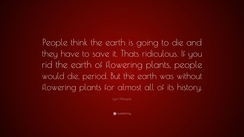 Lynn Margulis Quote: “People think the earth is going to die and they have to save it. Thats ridiculous. If you rid the earth of flowering plants, people would die, period. But the earth was without flowering plants for almost all of its history.”