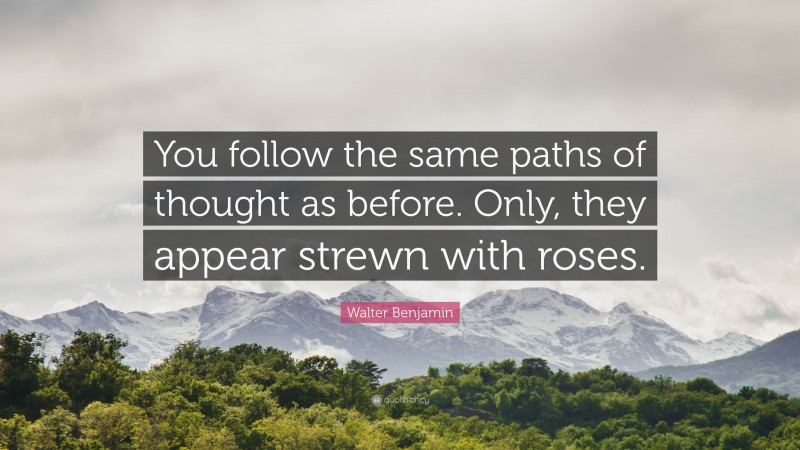 Walter Benjamin Quote: “You follow the same paths of thought as before. Only, they appear strewn with roses.”