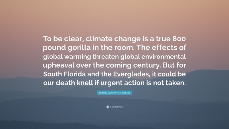 Debbie Wasserman Schultz Quote: “To be clear, climate change is a true 800 pound gorilla in the room. The effects of global warming threaten global environmental upheaval over the coming century. But for South Florida and the Everglades, it could be our death knell if urgent action is not taken.”
