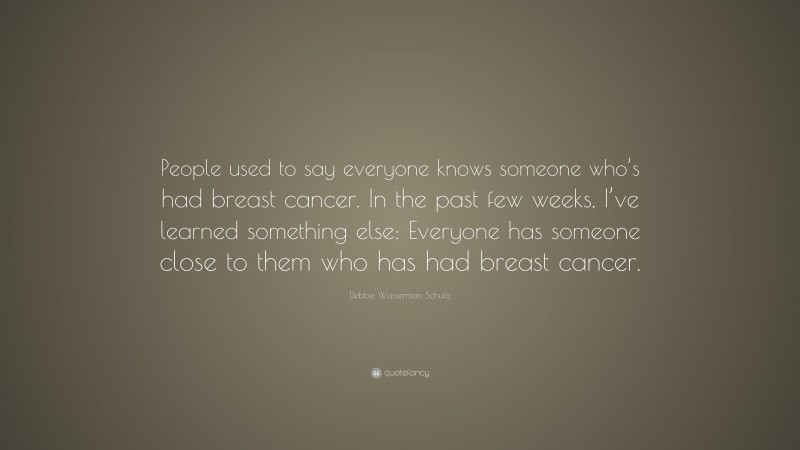 Debbie Wasserman Schultz Quote: “People used to say everyone knows someone who’s had breast cancer. In the past few weeks, I’ve learned something else: Everyone has someone close to them who has had breast cancer.”