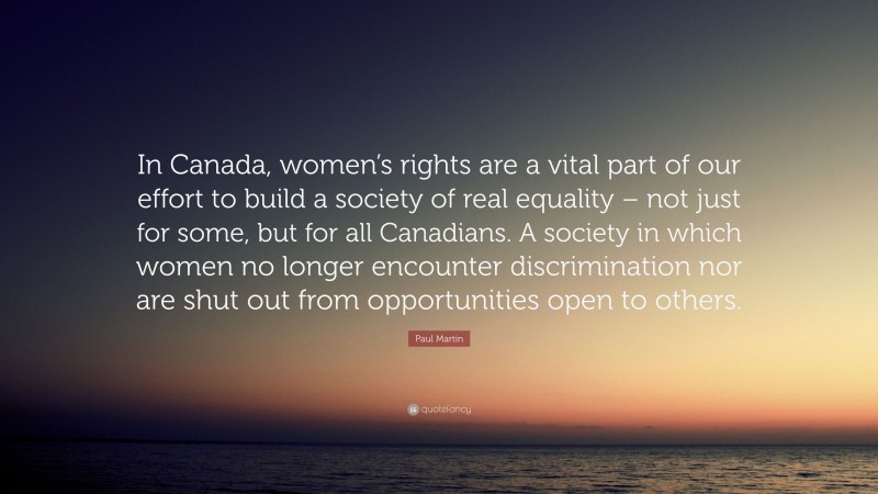 Paul Martin Quote: “In Canada, women’s rights are a vital part of our effort to build a society of real equality – not just for some, but for all Canadians. A society in which women no longer encounter discrimination nor are shut out from opportunities open to others.”