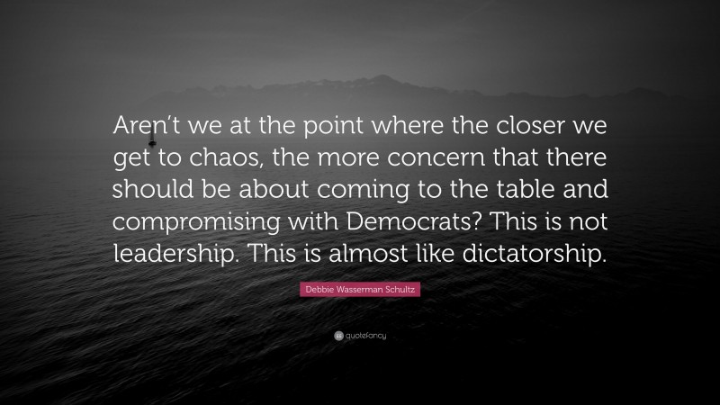 Debbie Wasserman Schultz Quote: “Aren’t we at the point where the closer we get to chaos, the more concern that there should be about coming to the table and compromising with Democrats? This is not leadership. This is almost like dictatorship.”