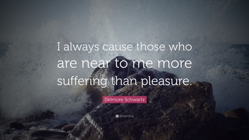 Delmore Schwartz Quote: “I always cause those who are near to me more suffering than pleasure.”