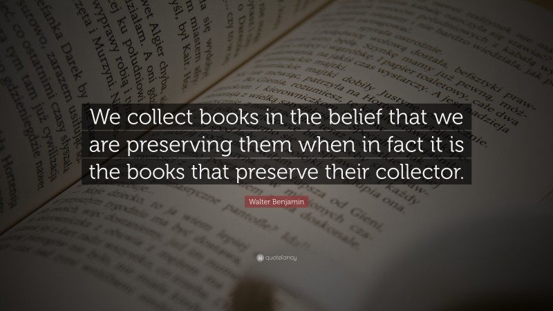 Walter Benjamin Quote: “We collect books in the belief that we are preserving them when in fact it is the books that preserve their collector.”