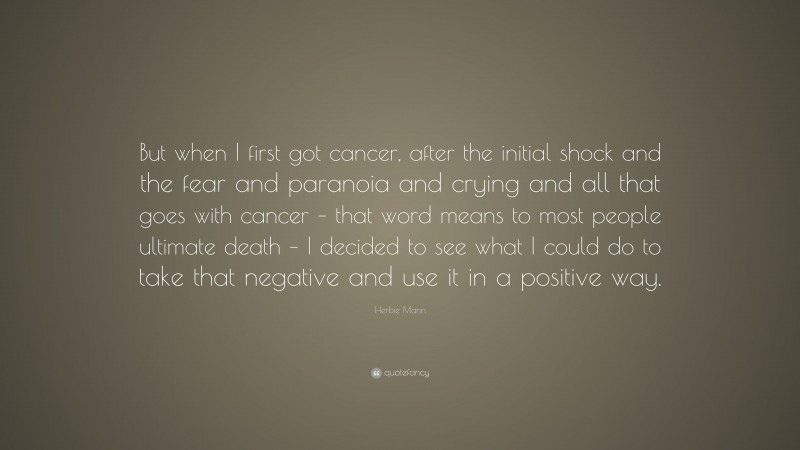 Herbie Mann Quote: “But when I first got cancer, after the initial shock and the fear and paranoia and crying and all that goes with cancer – that word means to most people ultimate death – I decided to see what I could do to take that negative and use it in a positive way.”