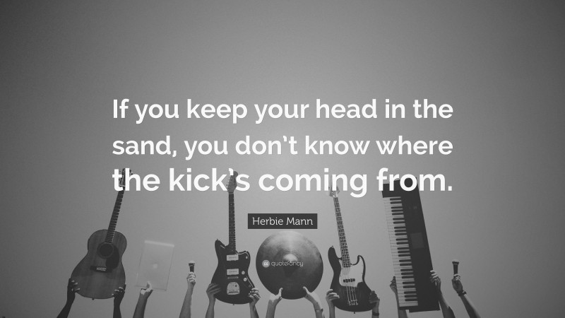 Herbie Mann Quote: “If you keep your head in the sand, you don’t know where the kick’s coming from.”