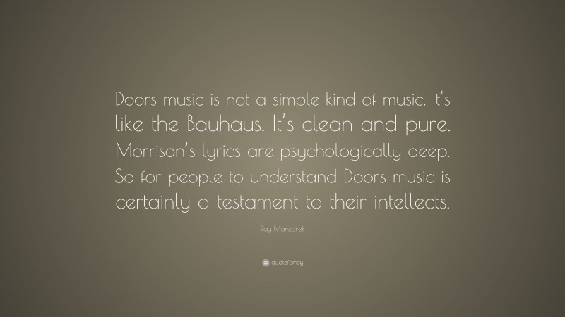 Ray Manzarek Quote: “Doors music is not a simple kind of music. It’s like the Bauhaus. It’s clean and pure. Morrison’s lyrics are psychologically deep. So for people to understand Doors music is certainly a testament to their intellects.”