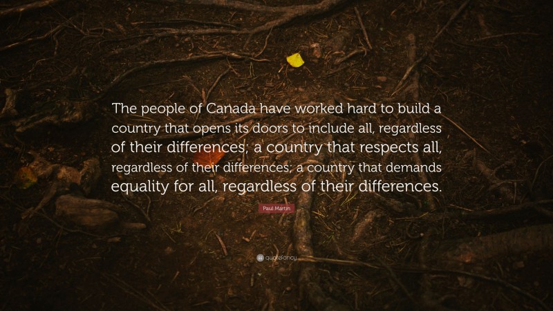 Paul Martin Quote: “The people of Canada have worked hard to build a country that opens its doors to include all, regardless of their differences; a country that respects all, regardless of their differences; a country that demands equality for all, regardless of their differences.”