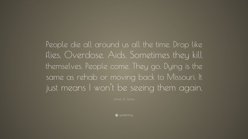 James St. James Quote: “People die all around us all the time. Drop like flies. Overdose. Aids. Sometimes they kill themselves. People come. They go. Dying is the same as rehab or moving back to Missouri. It just means I won’t be seeing them again.”