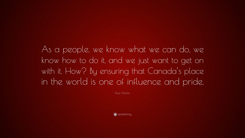 Paul Martin Quote: “As a people, we know what we can do, we know how to do it, and we just want to get on with it. How? By ensuring that Canada’s place in the world is one of influence and pride.”