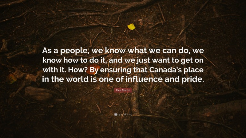 Paul Martin Quote: “As a people, we know what we can do, we know how to do it, and we just want to get on with it. How? By ensuring that Canada’s place in the world is one of influence and pride.”