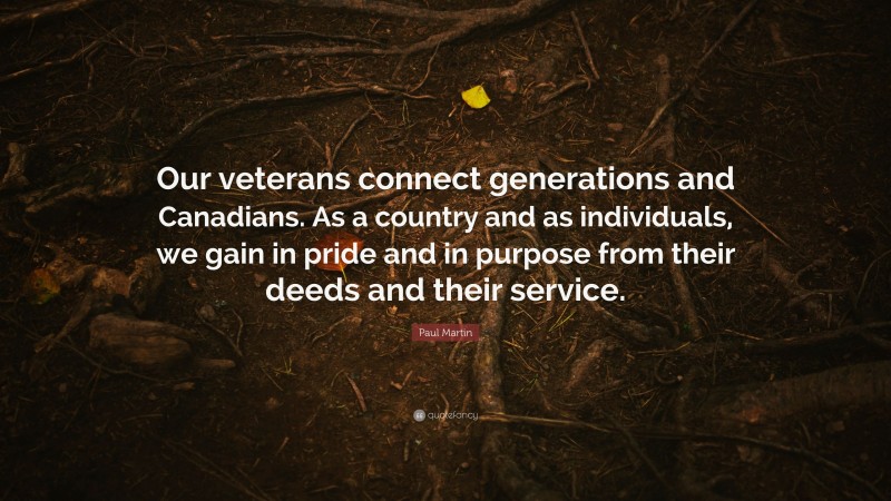 Paul Martin Quote: “Our veterans connect generations and Canadians. As a country and as individuals, we gain in pride and in purpose from their deeds and their service.”