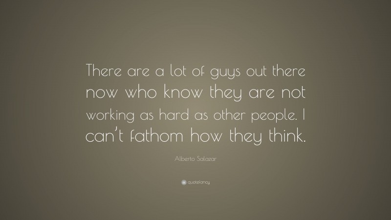 Alberto Salazar Quote: “There are a lot of guys out there now who know they are not working as hard as other people. I can’t fathom how they think.”