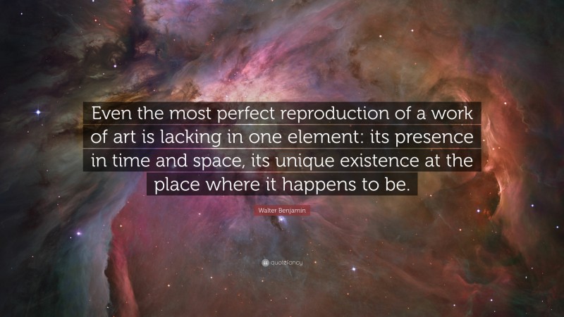 Walter Benjamin Quote: “Even the most perfect reproduction of a work of art is lacking in one element: its presence in time and space, its unique existence at the place where it happens to be.”