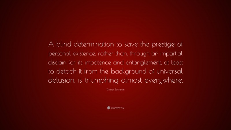 Walter Benjamin Quote: “A blind determination to save the prestige of personal existence, rather than, through an impartial disdain for its impotence and entanglement, at least to detach it from the background of universal delusion, is triumphing almost everywhere.”