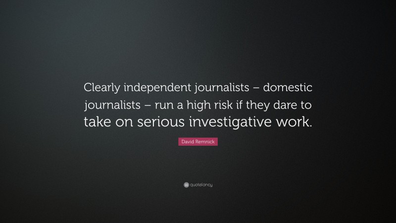 David Remnick Quote: “Clearly independent journalists – domestic journalists – run a high risk if they dare to take on serious investigative work.”