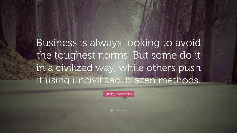 Dmitry Medvedev Quote: “Business is always looking to avoid the toughest norms. But some do it in a civilized way, while others push it using uncivilized, brazen methods.”