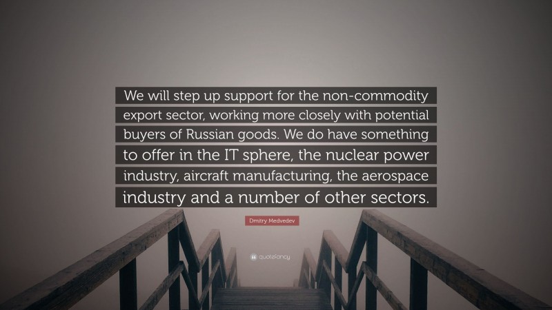 Dmitry Medvedev Quote: “We will step up support for the non-commodity export sector, working more closely with potential buyers of Russian goods. We do have something to offer in the IT sphere, the nuclear power industry, aircraft manufacturing, the aerospace industry and a number of other sectors.”