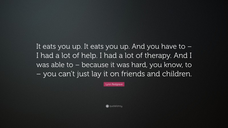 Lynn Redgrave Quote: “It eats you up. It eats you up. And you have to – I had a lot of help. I had a lot of therapy. And I was able to – because it was hard, you know, to – you can’t just lay it on friends and children.”