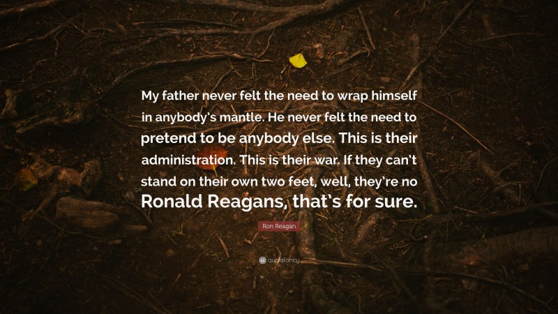 Ron Reagan Quote: “My father never felt the need to wrap himself in anybody’s mantle. He never felt the need to pretend to be anybody else. This is their administration. This is their war. If they can’t stand on their own two feet, well, they’re no Ronald Reagans, that’s for sure.”