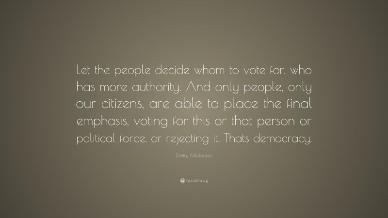 Dmitry Medvedev Quote: “Let the people decide whom to vote for, who has more authority. And only people, only our citizens, are able to place the final emphasis, voting for this or that person or political force, or rejecting it. Thats democracy.”