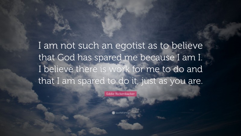 Eddie Rickenbacker Quote: “I am not such an egotist as to believe that God has spared me because I am I. I believe there is work for me to do and that I am spared to do it, just as you are.”