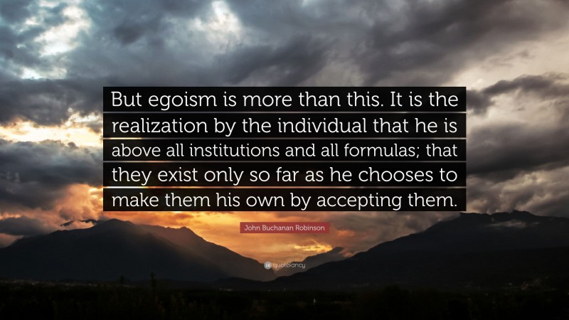 John Buchanan Robinson Quote: “But egoism is more than this. It is the realization by the individual that he is above all institutions and all formulas; that they exist only so far as he chooses to make them his own by accepting them.”