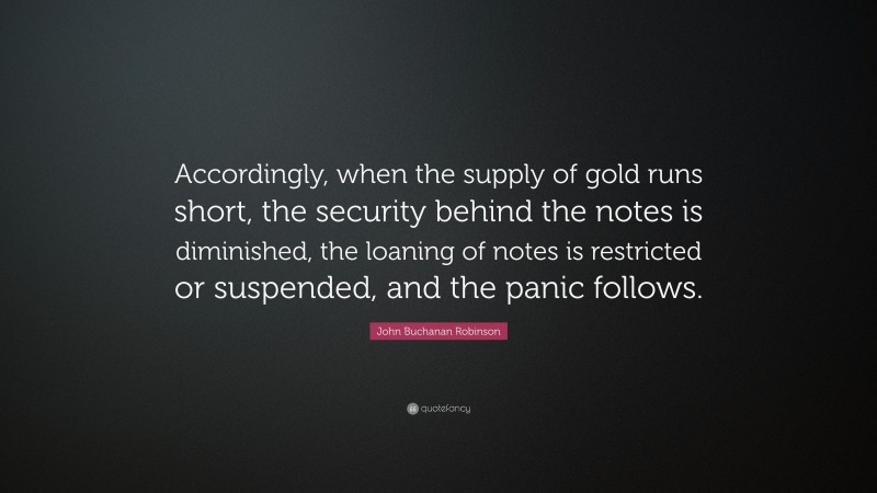 John Buchanan Robinson Quote: “Accordingly, when the supply of gold runs short, the security behind the notes is diminished, the loaning of notes is restricted or suspended, and the panic follows.”