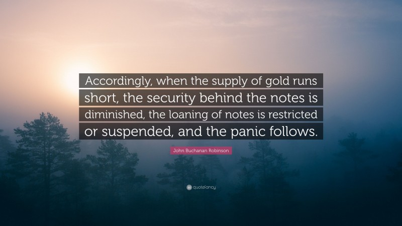 John Buchanan Robinson Quote: “Accordingly, when the supply of gold runs short, the security behind the notes is diminished, the loaning of notes is restricted or suspended, and the panic follows.”