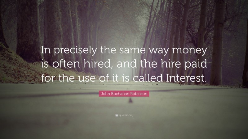 John Buchanan Robinson Quote: “In precisely the same way money is often hired, and the hire paid for the use of it is called Interest.”